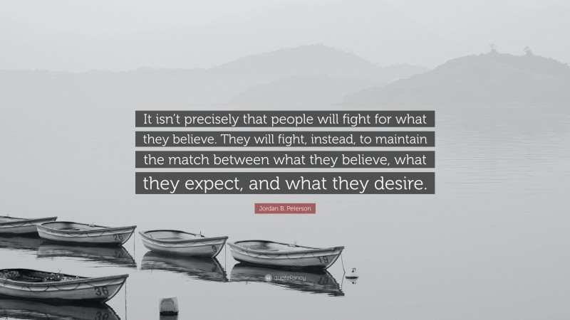 Jordan B. Peterson Quote: “It isn’t precisely that people will fight for what they believe. They will fight, instead, to maintain the match between what they believe, what they expect, and what they desire.”