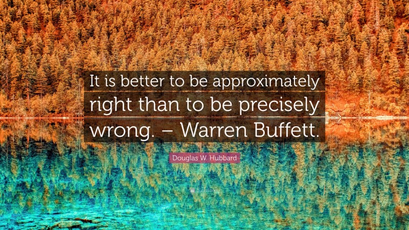 Douglas W. Hubbard Quote: “It is better to be approximately right than to be precisely wrong. – Warren Buffett.”