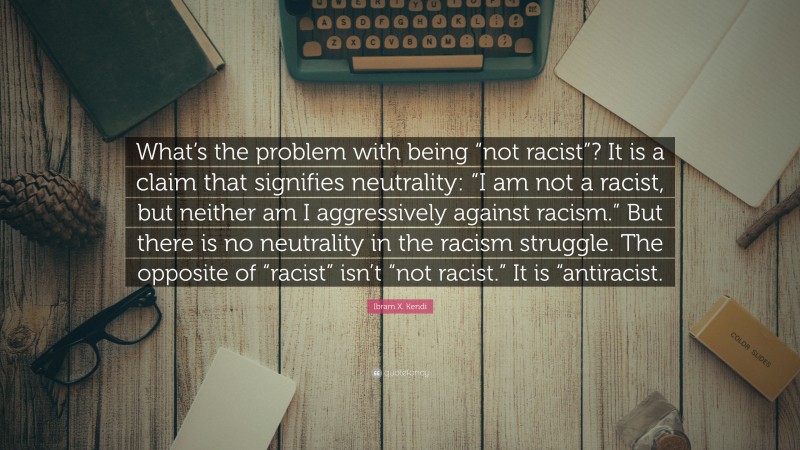 Ibram X. Kendi Quote: “What’s the problem with being “not racist”? It is a claim that signifies neutrality: “I am not a racist, but neither am I aggressively against racism.” But there is no neutrality in the racism struggle. The opposite of “racist” isn’t “not racist.” It is “antiracist.”