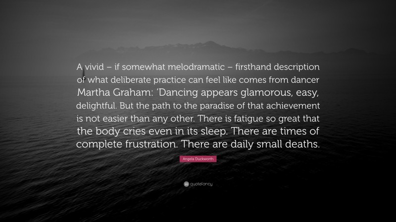 Angela Duckworth Quote: “A vivid – if somewhat melodramatic – firsthand description of what deliberate practice can feel like comes from dancer Martha Graham: ‘Dancing appears glamorous, easy, delightful. But the path to the paradise of that achievement is not easier than any other. There is fatigue so great that the body cries even in its sleep. There are times of complete frustration. There are daily small deaths.”