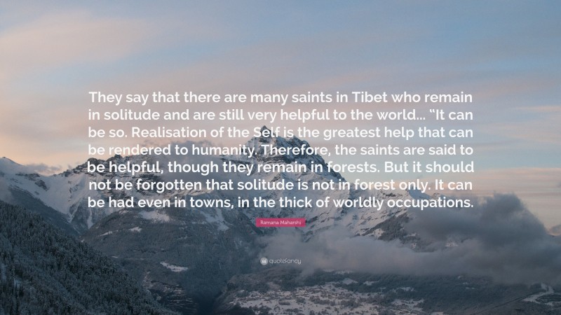 Ramana Maharshi Quote: “They say that there are many saints in Tibet who remain in solitude and are still very helpful to the world... “It can be so. Realisation of the Self is the greatest help that can be rendered to humanity. Therefore, the saints are said to be helpful, though they remain in forests. But it should not be forgotten that solitude is not in forest only. It can be had even in towns, in the thick of worldly occupations.”