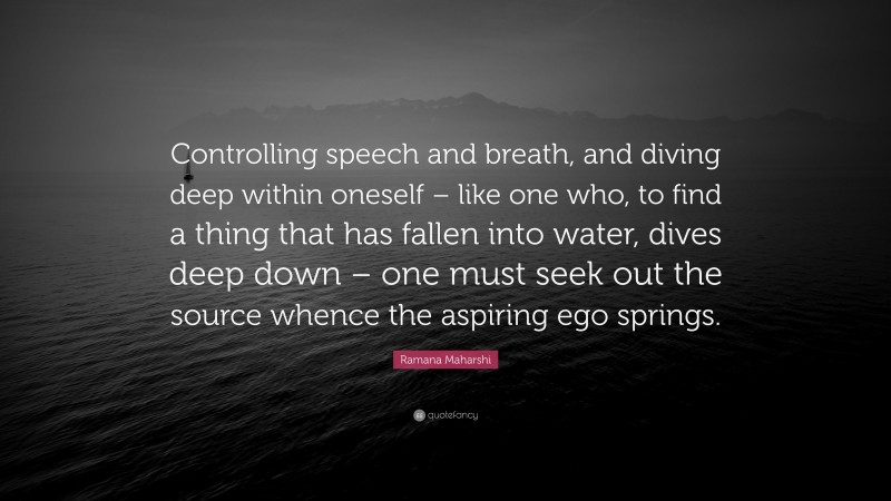Ramana Maharshi Quote: “Controlling speech and breath, and diving deep within oneself – like one who, to find a thing that has fallen into water, dives deep down – one must seek out the source whence the aspiring ego springs.”