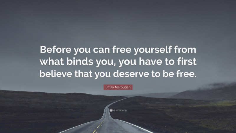 Emily Maroutian Quote: “Before you can free yourself from what binds you, you have to first believe that you deserve to be free.”