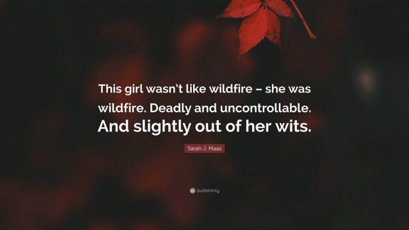 Sarah J. Maas Quote: “This girl wasn’t like wildfire – she was wildfire. Deadly and uncontrollable. And slightly out of her wits.”