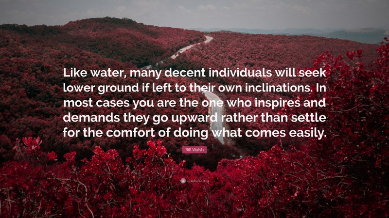 Bill Walsh Quote: “Like water, many decent individuals will seek lower ground if left to their own inclinations. In most cases you are the one who inspires and demands they go upward rather than settle for the comfort of doing what comes easily.”