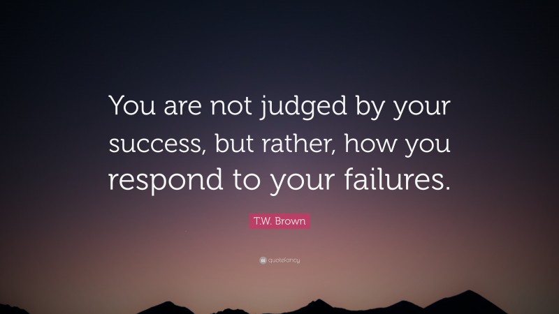 T.W. Brown Quote: “You are not judged by your success, but rather, how you respond to your failures.”