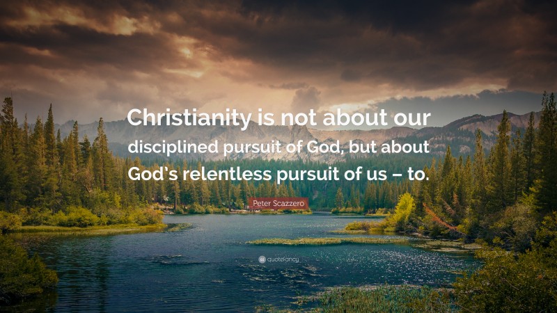 Peter Scazzero Quote: “Christianity is not about our disciplined pursuit of God, but about God’s relentless pursuit of us – to.”
