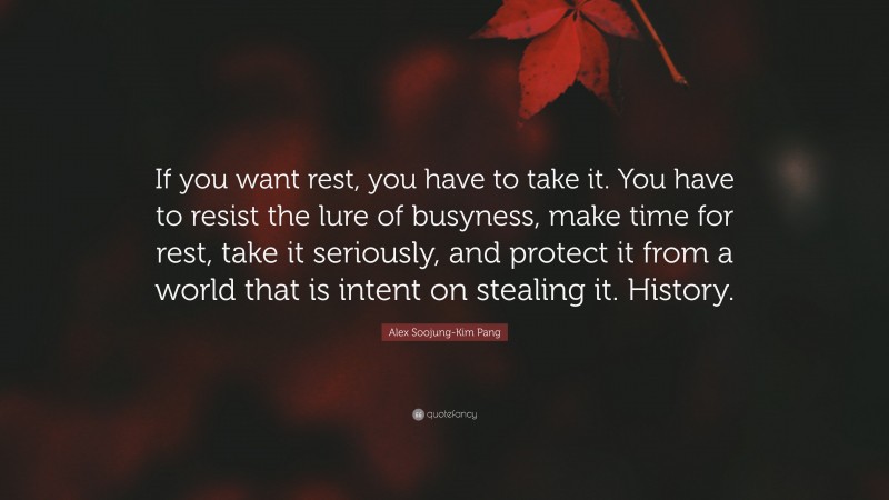Alex Soojung-Kim Pang Quote: “If you want rest, you have to take it. You have to resist the lure of busyness, make time for rest, take it seriously, and protect it from a world that is intent on stealing it. History.”