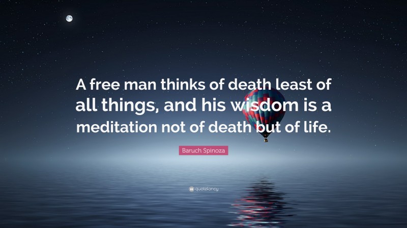 Baruch Spinoza Quote: “A free man thinks of death least of all things, and his wisdom is a meditation not of death but of life.”