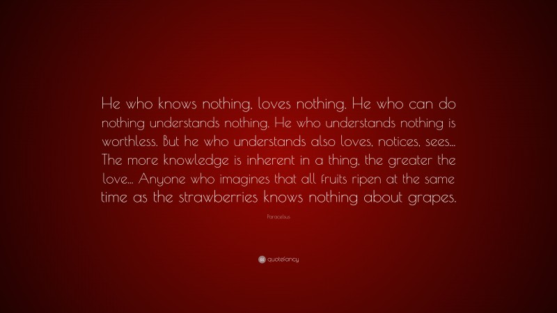 Paracelsus Quote: “He who knows nothing, loves nothing. He who can do nothing understands nothing. He who understands nothing is worthless. But he who understands also loves, notices, sees... The more knowledge is inherent in a thing, the greater the love... Anyone who imagines that all fruits ripen at the same time as the strawberries knows nothing about grapes.”