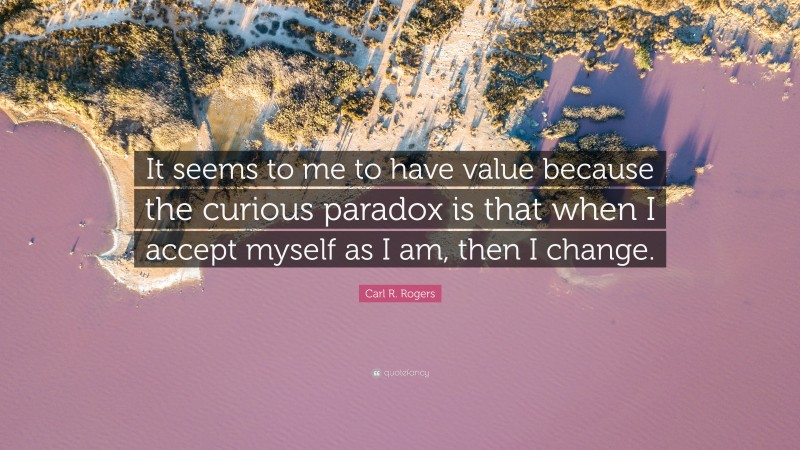 Carl R. Rogers Quote: “It seems to me to have value because the curious paradox is that when I accept myself as I am, then I change.”