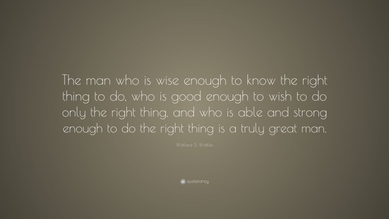 Wallace D. Wattles Quote: “The man who is wise enough to know the right thing to do, who is good enough to wish to do only the right thing, and who is able and strong enough to do the right thing is a truly great man.”