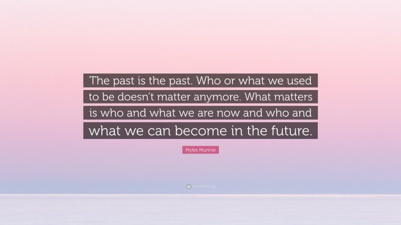 Myles Munroe Quote: “The past is the past. Who or what we used to be doesn’t matter anymore. What matters is who and what we are now and who and what we can become in the future.”