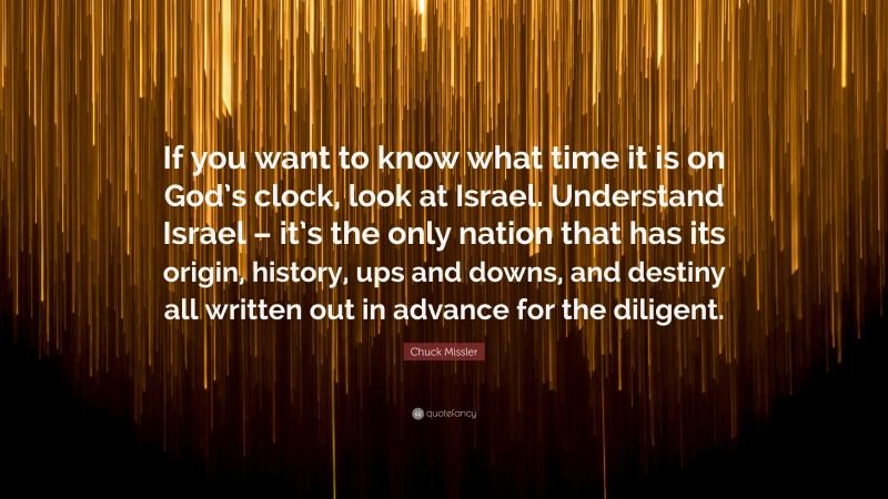 Chuck Missler Quote: “If you want to know what time it is on God’s clock, look at Israel. Understand Israel – it’s the only nation that has its origin, history, ups and downs, and destiny all written out in advance for the diligent.”