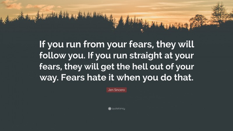 Jen Sincero Quote: “If you run from your fears, they will follow you. If you run straight at your fears, they will get the hell out of your way. Fears hate it when you do that.”