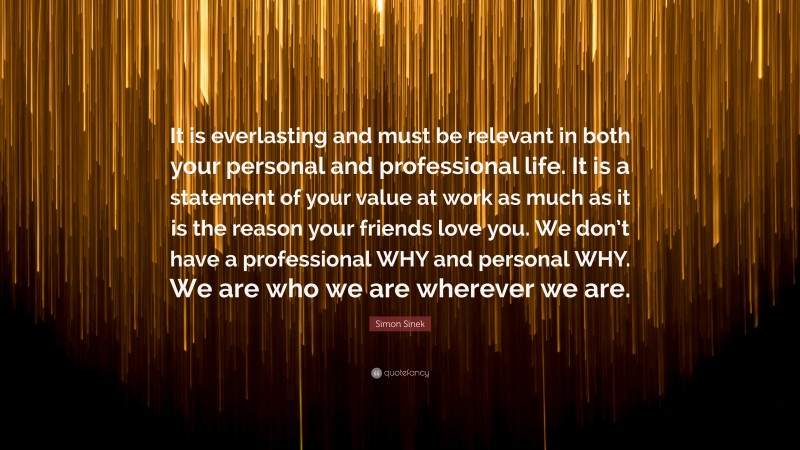 Simon Sinek Quote: “It is everlasting and must be relevant in both your personal and professional life. It is a statement of your value at work as much as it is the reason your friends love you. We don’t have a professional WHY and personal WHY. We are who we are wherever we are.”