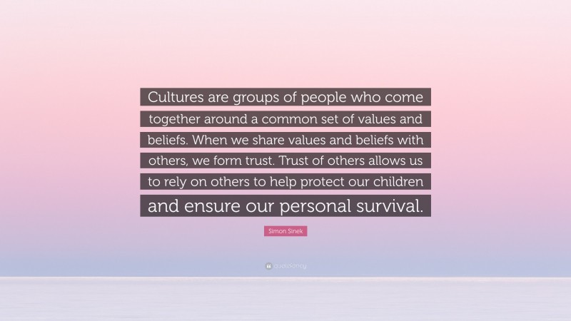 Simon Sinek Quote: “Cultures are groups of people who come together around a common set of values and beliefs. When we share values and beliefs with others, we form trust. Trust of others allows us to rely on others to help protect our children and ensure our personal survival.”