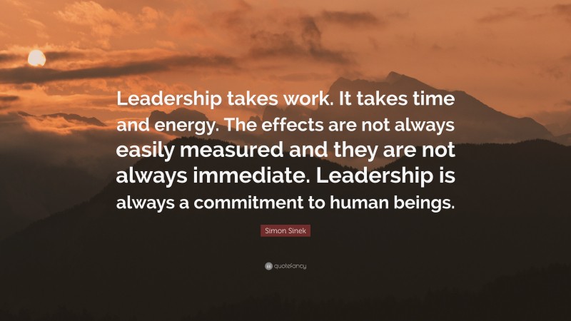 Simon Sinek Quote: “Leadership takes work. It takes time and energy. The effects are not always easily measured and they are not always immediate. Leadership is always a commitment to human beings.”