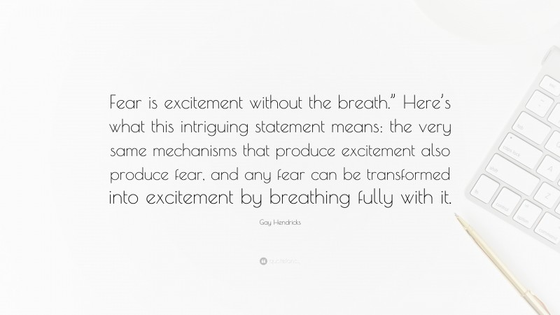 Gay Hendricks Quote: “Fear is excitement without the breath.” Here’s what this intriguing statement means: the very same mechanisms that produce excitement also produce fear, and any fear can be transformed into excitement by breathing fully with it.”