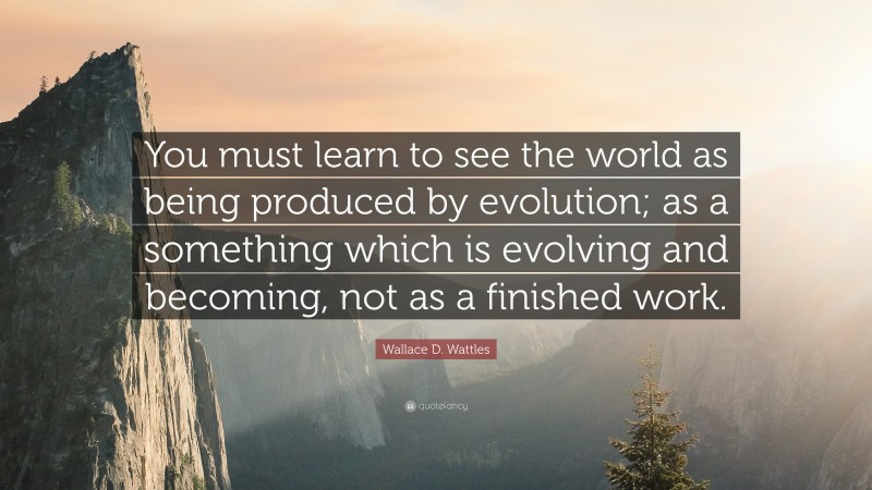 Wallace D. Wattles Quote: “You must learn to see the world as being produced by evolution; as a something which is evolving and becoming, not as a finished work.”