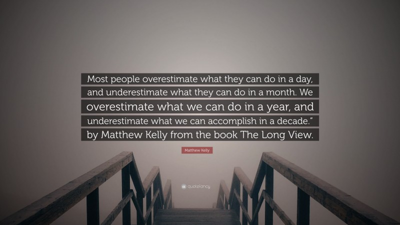 Matthew Kelly Quote: “Most people overestimate what they can do in a day, and underestimate what they can do in a month. We overestimate what we can do in a year, and underestimate what we can accomplish in a decade.” by Matthew Kelly from the book The Long View.”