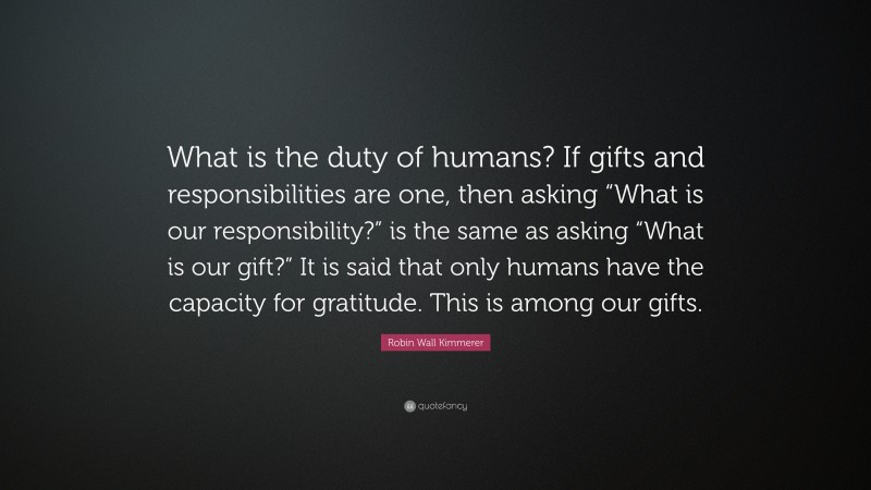 Robin Wall Kimmerer Quote: “What is the duty of humans? If gifts and responsibilities are one, then asking “What is our responsibility?” is the same as asking “What is our gift?” It is said that only humans have the capacity for gratitude. This is among our gifts.”