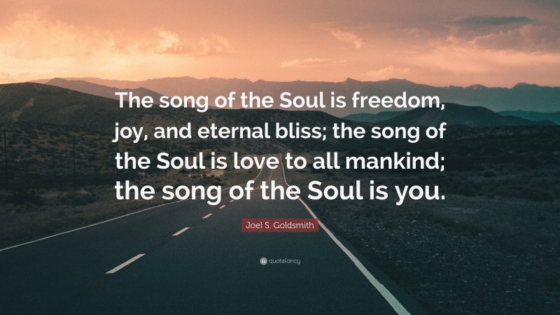 Joel S. Goldsmith Quote: “The song of the Soul is freedom, joy, and eternal bliss; the song of the Soul is love to all mankind; the song of the Soul is you.”