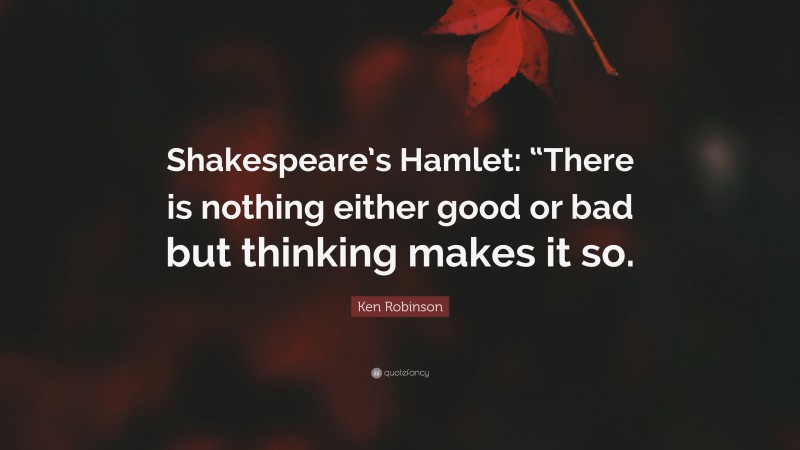 Ken Robinson Quote: “Shakespeare’s Hamlet: “There is nothing either good or bad but thinking makes it so.”