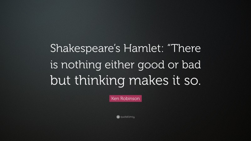 Ken Robinson Quote: “Shakespeare’s Hamlet: “There is nothing either good or bad but thinking makes it so.”