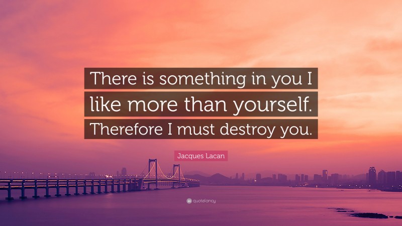 Jacques Lacan Quote: “There is something in you I like more than yourself. Therefore I must destroy you.”