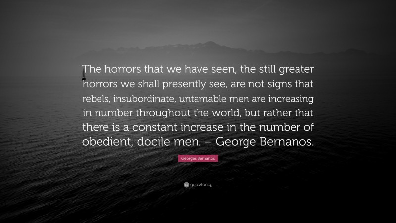Georges Bernanos Quote: “The horrors that we have seen, the still greater horrors we shall presently see, are not signs that rebels, insubordinate, untamable men are increasing in number throughout the world, but rather that there is a constant increase in the number of obedient, docile men. – George Bernanos.”