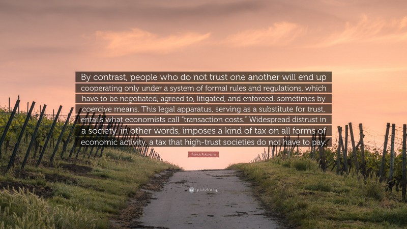 Francis Fukuyama Quote: “By contrast, people who do not trust one another will end up cooperating only under a system of formal rules and regulations, which have to be negotiated, agreed to, litigated, and enforced, sometimes by coercive means. This legal apparatus, serving as a substitute for trust, entails what economists call “transaction costs.” Widespread distrust in a society, in other words, imposes a kind of tax on all forms of economic activity, a tax that high-trust societies do not have to pay.”