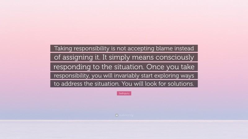 Sadhguru Quote: “Taking responsibility is not accepting blame instead of assigning it. It simply means consciously responding to the situation. Once you take responsibility, you will invariably start exploring ways to address the situation. You will look for solutions.”