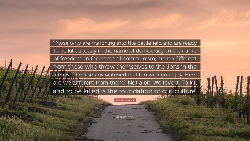 U.G. Krishnamurti Quote: “Those who are marching into the battlefield and are ready to be killed today in the name of democracy, in the name of freedom, in the name of communism, are no different from those who threw themselves to the lions in the arenas. The Romans watched that fun with great joy. How are we different from them? Not a bit. We love it. To kill and to be killed is the foundation of our culture.”