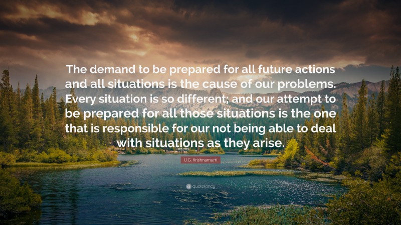 U.G. Krishnamurti Quote: “The demand to be prepared for all future actions and all situations is the cause of our problems. Every situation is so different; and our attempt to be prepared for all those situations is the one that is responsible for our not being able to deal with situations as they arise.”