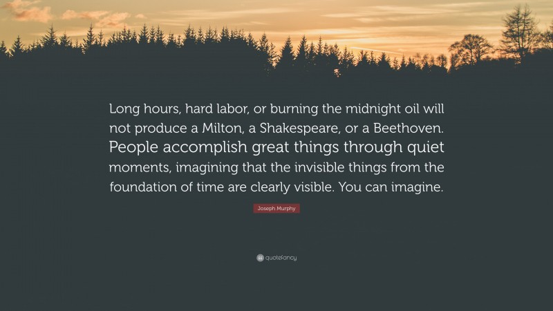 Joseph Murphy Quote: “Long hours, hard labor, or burning the midnight oil will not produce a Milton, a Shakespeare, or a Beethoven. People accomplish great things through quiet moments, imagining that the invisible things from the foundation of time are clearly visible. You can imagine.”