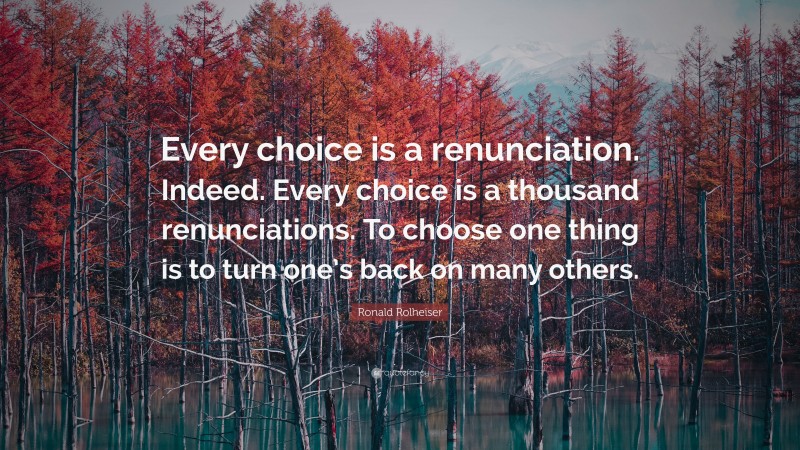 Ronald Rolheiser Quote: “Every choice is a renunciation. Indeed. Every choice is a thousand renunciations. To choose one thing is to turn one’s back on many others.”