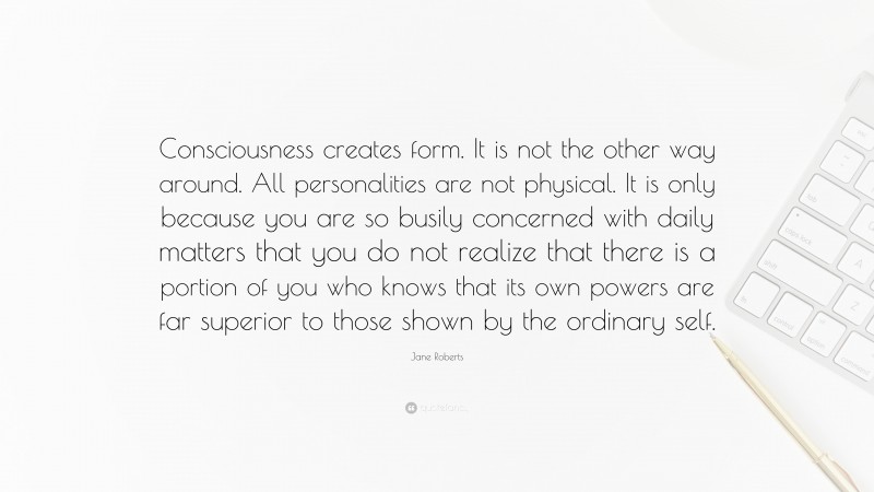 Jane Roberts Quote: “Consciousness creates form. It is not the other way around. All personalities are not physical. It is only because you are so busily concerned with daily matters that you do not realize that there is a portion of you who knows that its own powers are far superior to those shown by the ordinary self.”