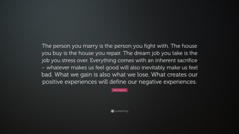 Mark Manson Quote: “The person you marry is the person you fight with. The house you buy is the house you repair. The dream job you take is the job you stress over. Everything comes with an inherent sacrifice – whatever makes us feel good will also inevitably make us feel bad. What we gain is also what we lose. What creates our positive experiences will define our negative experiences.”