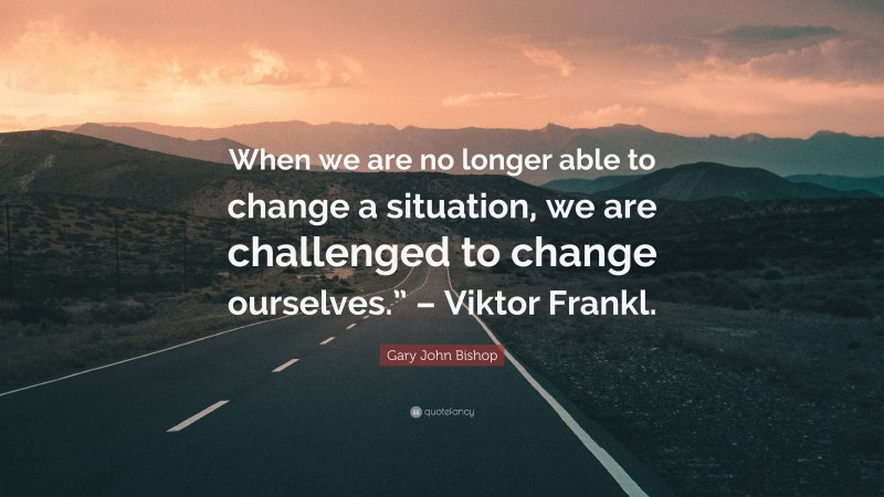 Gary John Bishop Quote: “When we are no longer able to change a situation, we are challenged to change ourselves.” – Viktor Frankl.”