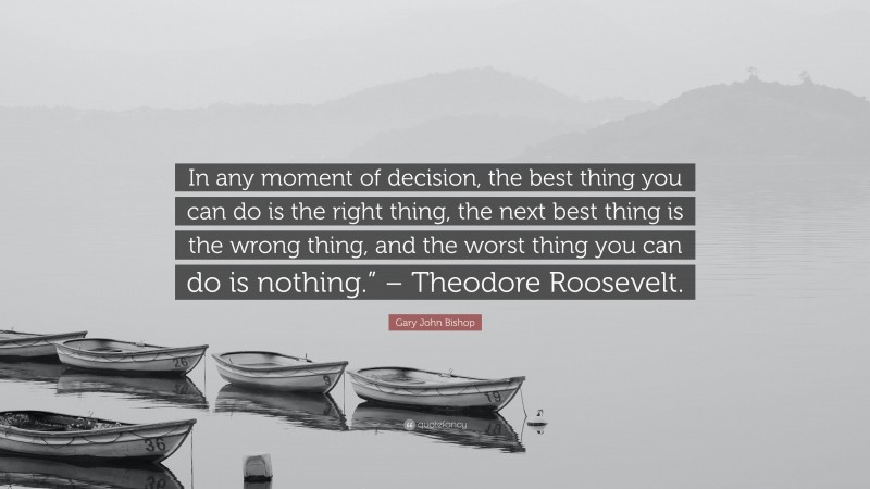 Gary John Bishop Quote: “In any moment of decision, the best thing you can do is the right thing, the next best thing is the wrong thing, and the worst thing you can do is nothing.” – Theodore Roosevelt.”