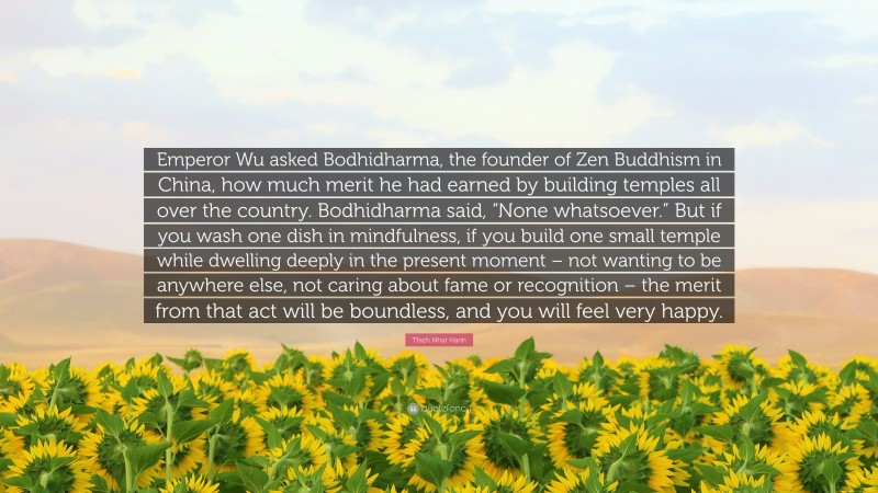 Thich Nhat Hanh Quote: “Emperor Wu asked Bodhidharma, the founder of Zen Buddhism in China, how much merit he had earned by building temples all over the country. Bodhidharma said, “None whatsoever.” But if you wash one dish in mindfulness, if you build one small temple while dwelling deeply in the present moment – not wanting to be anywhere else, not caring about fame or recognition – the merit from that act will be boundless, and you will feel very happy.”