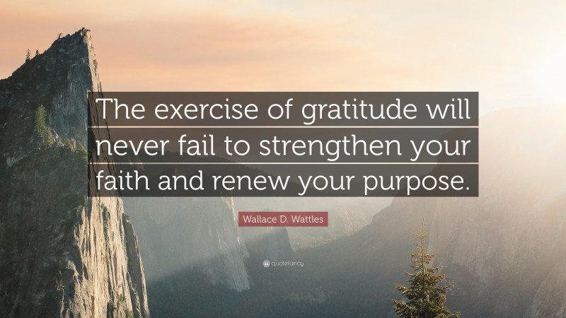 Wallace D. Wattles Quote: “The exercise of gratitude will never fail to strengthen your faith and renew your purpose.”