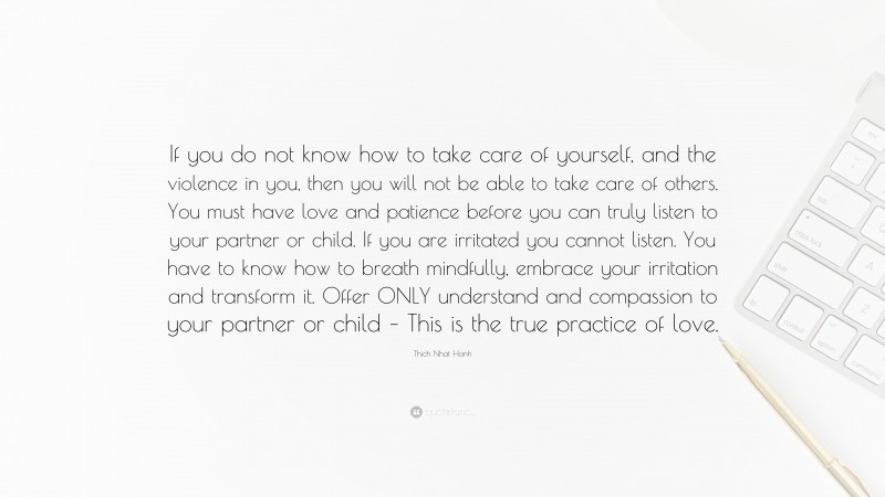 Thich Nhat Hanh Quote: “If you do not know how to take care of yourself, and the violence in you, then you will not be able to take care of others. You must have love and patience before you can truly listen to your partner or child. If you are irritated you cannot listen. You have to know how to breath mindfully, embrace your irritation and transform it. Offer ONLY understand and compassion to your partner or child – This is the true practice of love.”