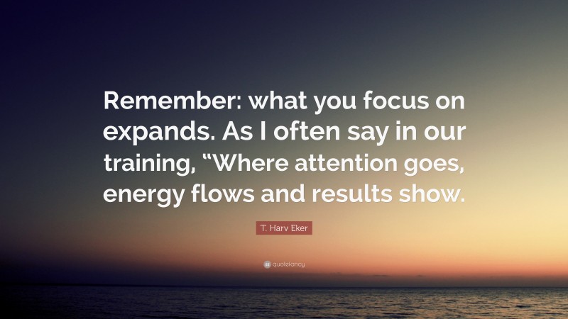 T. Harv Eker Quote: “Remember: what you focus on expands. As I often say in our training, “Where attention goes, energy flows and results show.”