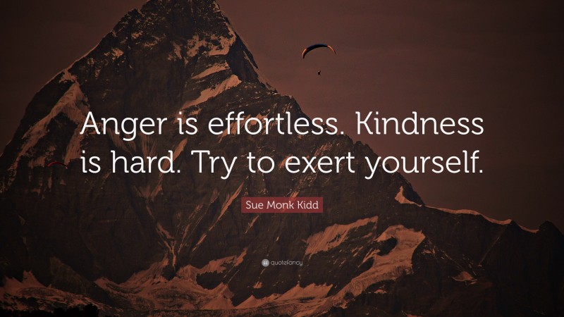 Sue Monk Kidd Quote: “Anger is effortless. Kindness is hard. Try to exert yourself.”