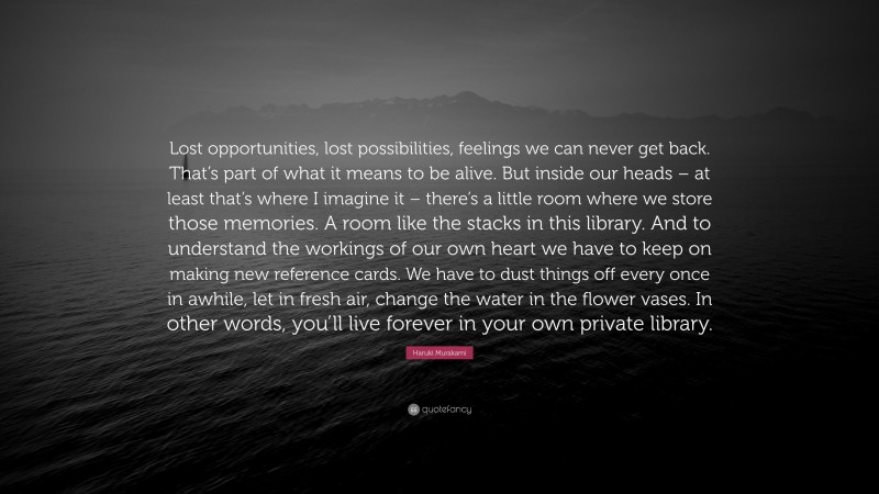 Haruki Murakami Quote: “Lost opportunities, lost possibilities, feelings we can never get back. That’s part of what it means to be alive. But inside our heads – at least that’s where I imagine it – there’s a little room where we store those memories. A room like the stacks in this library. And to understand the workings of our own heart we have to keep on making new reference cards. We have to dust things off every once in awhile, let in fresh air, change the water in the flower vases. In other words, you’ll live forever in your own private library.”