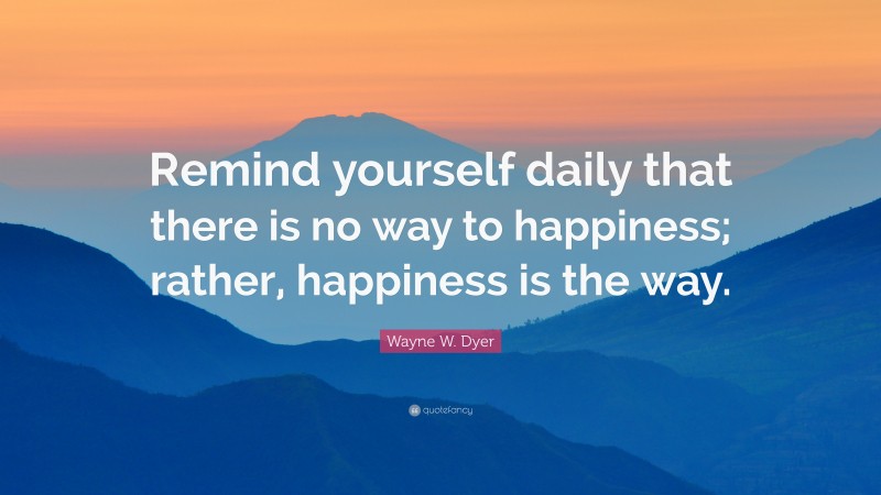 Wayne W. Dyer Quote: “Remind yourself daily that there is no way to happiness; rather, happiness is the way.”