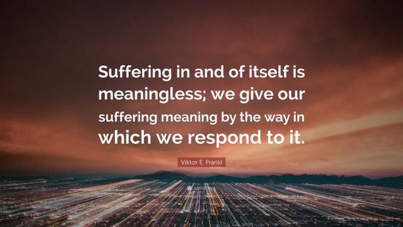 Viktor E. Frankl Quote: “Suffering in and of itself is meaningless; we give our suffering meaning by the way in which we respond to it.”