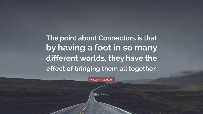 Malcolm Gladwell Quote: “The point about Connectors is that by having a foot in so many different worlds, they have the effect of bringing them all together.”